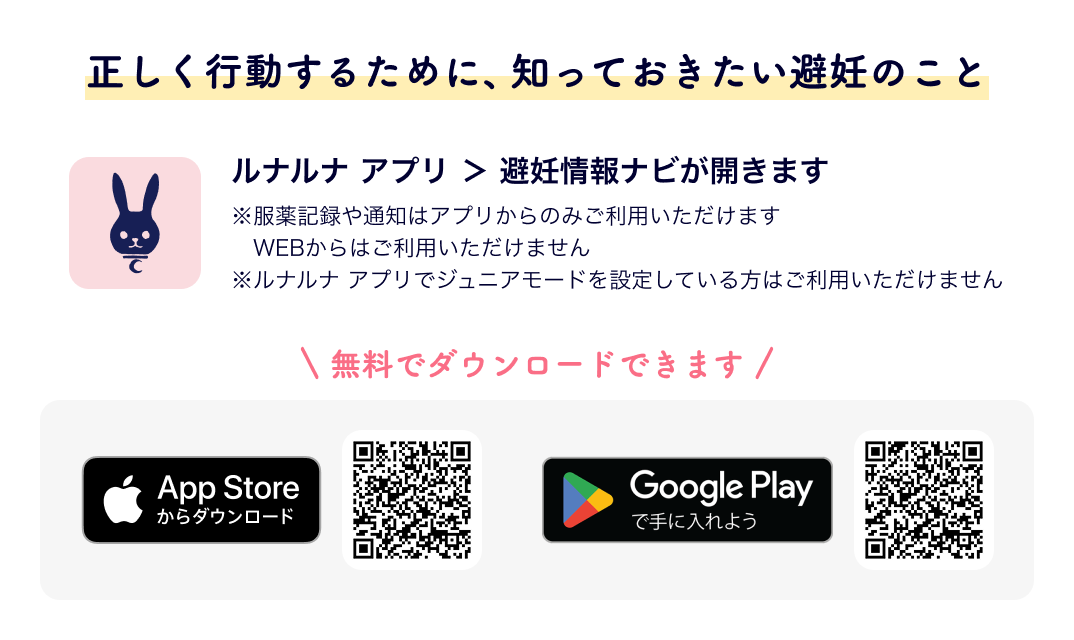 アプリを使って服薬を記録する ルナルナ アプリ ＞ 避妊情報ナビが開きます ※服薬記録や通知はアプリからのみご利用いただけます WEBからはご利用いただけません※ルナルナ アプリでジュニアモードを設定している方はご利用いただけません 無料でダウンロードできます