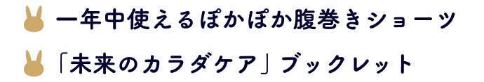 ・一年中使えるぽかぽか腹巻きショーツ ・「未来のカラダケア」ブックレット