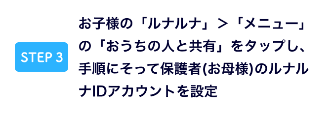 お子様の「ルナルナ」＞「メニュー」の「おうちの人と共有」をタップし、手順にそって保護者(お母様)のルナルナIDアカウントを設定