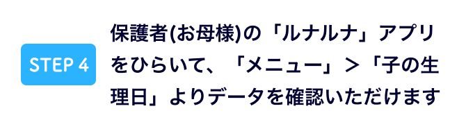 保護者(お母様)の「ルナルナ」アプリをひらいて、「メニュー」＞「子の生理日」よりデータを確認いただけます