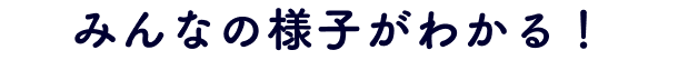 みんなの様子がわかる！